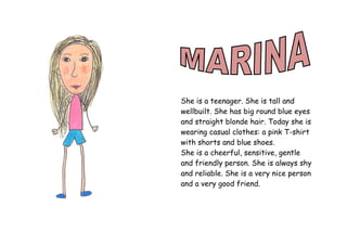 She is a teenager. She is tall and
wellbuilt. She has big round blue eyes
and straight blonde hair. Today she is
wearing casual clothes: a pink T-shirt
with shorts and blue shoes.
She is a cheerful, sensitive, gentle
and friendly person. She is always shy
and reliable. She is a very nice person
and a very good friend.
 