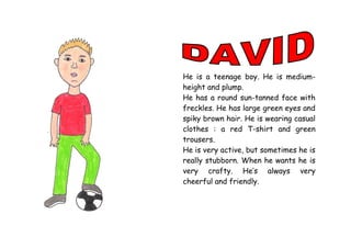 He is a teenage boy. He is medium-
height and plump.
He has a round sun-tanned face with
freckles. He has large green eyes and
spiky brown hair. He is wearing casual
clothes : a red T-shirt and green
trousers.
He is very active, but sometimes he is
really stubborn. When he wants he is
very crafty. He’s always very
cheerful and friendly.
 