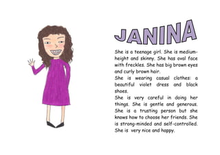 She is a teenage girl. She is medium-
height and skinny. She has oval face
with freckles. She has big brown eyes
and curly brown hair.
She is wearing casual clothes: a
beautiful violet dress and black
shoes.
She is very careful in doing her
things. She is gentle and generous.
She is a trusting person but she
knows how to choose her friends. She
is strong-minded and self-controlled.
She is very nice and happy.
 