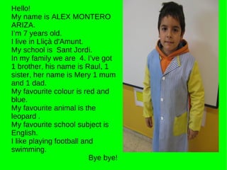 Hello! My name is ALEX MONTERO ARIZA.  I’m 7 years old. I live in Lliçà d'Amunt. My school is  Sant Jordi. In my family we are  4. I’ve got 1 brother, his name is Raul, 1 sister, her name is Mery 1 mum and 1 dad. My favourite colour is red and blue.  My favourite animal is the leopard . My favourite school subject is English. I like playing football and swimming. Bye bye! 