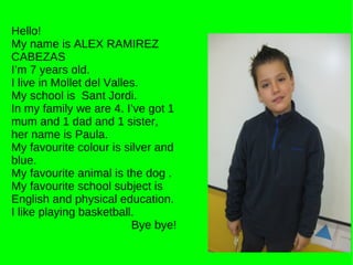 Hello! My name is ALEX RAMIREZ CABEZAS I’m 7 years old. I live in Mollet del Valles. My school is  Sant Jordi. In my family we are 4. I’ve got 1 mum and 1 dad and 1 sister, her name is Paula. My favourite colour is silver and blue. My favourite animal is the dog . My favourite school subject is English and physical education. I like playing basketball.  Bye bye! 