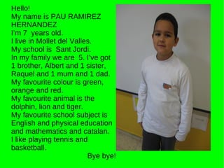 Hello! My name is PAU RAMIREZ HERNANDEZ I’m 7  years old. I live in Mollet del Valles. My school is  Sant Jordi. In my family we are  5. I’ve got 1 brother, Albert and 1 sister, Raquel and 1 mum and 1 dad. My favourite colour is green, orange and red.  My favourite animal is the dolphin, lion and tiger. My favourite school subject is English and physical education and mathematics and catalan. I like playing tennis and basketball. Bye bye! 