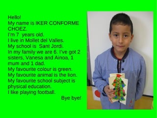 Hello! My name is IKER CONFORME CHOEZ. I’m 7  years old. I live in Mollet del Valles. My school is  Sant Jordi. In my family we are 6. I’ve got 2 sisters, Vanesa and Ainoa, 1 mum and 1 dad. My favourite colour is green. My favourite animal is the lion. My favourite school subject is physical education. I like playing football. Bye bye! 