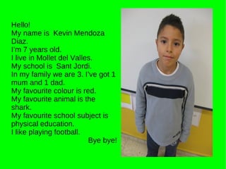 Hello! My name is  Kevin Mendoza Diaz. I’m 7 years old. I live in Mollet del Valles. My school is  Sant Jordi. In my family we are 3. I’ve got 1 mum and 1 dad. My favourite colour is red. My favourite animal is the shark. My favourite school subject is physical education. I like playing football. Bye bye! 