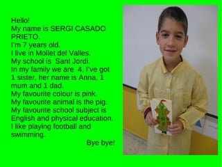 Hello! My name is SERGI CASADO PRIETO. I’m 7 years old. I live in Mollet del Valles. My school is  Sant Jordi. In my family we are  4. I’ve got 1 sister, her name is Anna, 1 mum and 1 dad. My favourite colour is pink.  My favourite animal is the pig. My favourite school subject is English and physical education. I like playing football and swimming. Bye bye! 
