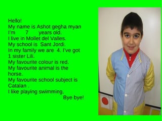 Hello! My name is Ashot gegha myan I’m  7  years old. I live in Mollet del Valles. My school is  Sant Jordi. In my family we are  4. I’ve got 1 sister Lili. My favourite colour is red. My favourite animal is the horse. My favourite school subject is Catalan . I like playing swimming. Bye bye! 