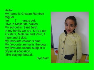 Hello! My name is Cristian Ramirez Miguel. I’m  7  years old. I live in Mollet del Valles. My school is  Sant Jordi. In my family we are  6. I’ve got 2 sisters, Melanie and Vero, 1 mum and 1 dad. My favourite colour is blue. My favourite animal is the dog . My favourite school subject is physical education. I like playing football. Bye bye! 