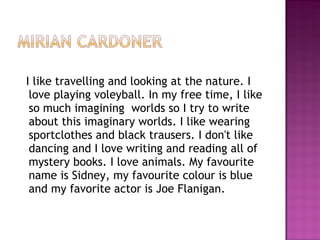 I like travelling and looking at the nature. I love playing voleyball. In my free time, I like so much imagining  worlds so I try to write about this imaginary worlds. I like wearing sportclothes and black trausers. I don't like dancing and I love writing and reading all of  mystery books. I love animals. My favourite name is Sidney, my favourite colour is blue and my favorite actor is Joe Flanigan.    