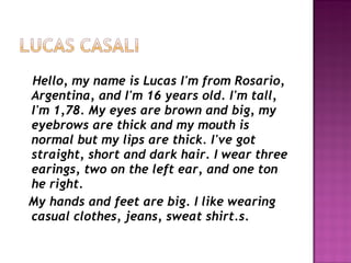 Hello, my name is Lucas I'm from Rosario, Argentina, and I'm 16 years old. I'm tall, I'm 1,78. My eyes are brown and big, my eyebrows are thick and my mouth is normal but my lips are thick. I've got straight, short and dark hair. I wear three earings, two on the left ear, and one ton he right. My hands and feet are big. I like wearing casual clothes, jeans, sweat shirt.s. 