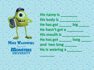 His name is ________
His body is __________
He has got ______ big _____
He hasn’t got a ________
His mouth is ____________...