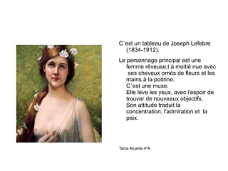 C´est un tableau de Joseph Lefebre (1834-1912). Le personnage principal est une femme rêveuse,t à moitié nue avec  ses cheveux ornés de fleurs et les mains à la poitrine. C´est une muse. Elle lève les yeux, avec l'espoir de trouver de nouveaux objectifs. Son attitude traduit la concentration, l'admiration et  la paix. Tania Alcaide 4ºA 