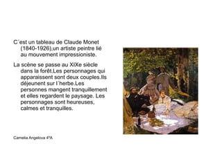 C´est un tableau de Claude Monet (1840-1926),un artiste peintre lié au mouvement impressioniste. La scène se passe au XIXe siècle dans la forêt.Les personnages qui apparaissent sont deux couples.Ils déjeunent sur l´herbe.Les personnes mangent tranquillement et elles regardent le paysage. Les personnages sont heureuses, calmes et tranquilles. Camelia Angelova 4ºA 