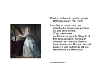 C´est un tableau du peintre Joseph Baron Ducreux(1735-1802). La scène se passe dans une chambre.Le personnage principal est une belle femme.  C´est une femme contente,extravagante,élégante et très belle.Elle joue l´harpe.Son vêtement est une robe bleue et blanche à rayures.Dans un second plan,il y a une partition.C´est une femme riche du XIXe siècle. Humberto Navas 4ºB 