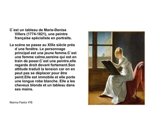 C´est un tableau de Marie-Denise Villers (1774-1821), une peintre française spécialiste en portraits. La scène se passe au XIXe siècle près d´une fenêtre. Le personnage principal est une jeune femme.C´est une femme calme,sereine qui est en train de poser.C´est une peintre.elle regarde droit devant fortement.Son attitude traduit la tension car on en peut pas se déplacer pour être peint.Elle est immobile et elle porte une longue robe blanche. Elle a les cheveux blonds et un tableau dans ses mains. Marina Pastor 4ºB 