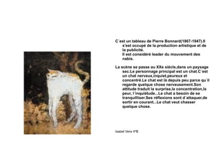 C´est un tableau de Pierre Bonnard(1867-1947).Il s'est occupé de la production artistique et de la publicité. Il est considéré leader du mouvement des nabis. La scène se passe au XXe siècle,dans un paysage sec.Le personnage principal est un chat.C´est un chat nerveux,inquiet,peureux et concentré.Le chat est là depuis peu parce qu´il regarde quelque chose nerveusement.Son attitude traduit la surprise,la concentration,la peur, l´inquiétude...Le chat a besoin de se tranquilliser.Ses réflexions sont d´attaquer,de sortir en courant...Le chat veut chasser quelque chose. Isabel Vera 4ºB 