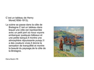 C´est un tableau de Henry Moret(1856-1913). La scène se passe dans la côte de Bretagne.C´est un tableau dans lequel une côte est représentée avec un petit port où nous voyons embarquer quelques bâteaux et une petite barque.Il montre une atmosphère réjouissante puisqu´il a des couleurs vives.Il donne la sensation de tranquillité et montre la beauté du paysage,de la côte de la Bretagne. Elena Bazán 4ºB 