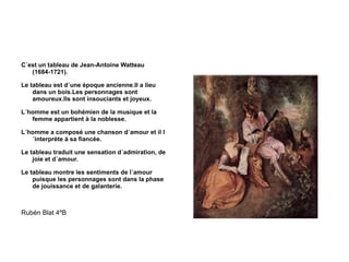 C´est un tableau de Jean-Antoine Watteau (1684-1721). Le tableau est d´une époque ancienne.Il a lieu dans un bois.Les personnages sont amoureux.Ils sont insouciants et joyeux. L´homme est un bohémien de la musique et la femme appartient à la noblesse. L´homme a composé une chanson d´amour et il l´interprète à sa fiancée. Le tableau traduit une sensation d´admiration, de joie et d´amour. Le tableau montre les sentiments de l´amour puisque les personnages sont dans la phase de jouissance et de galanterie. Rubén Blat 4ºB 