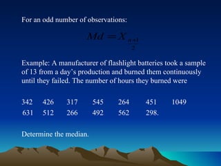 For an odd number of observations: Example: A manufacturer of flashlight batteries took a sample of 13 from a day’s production and burned them continuously until they failed. The number of hours they burned were 342   426  317  545  264  451  1049 631  512  266  492  562  298.  Determine the median. 