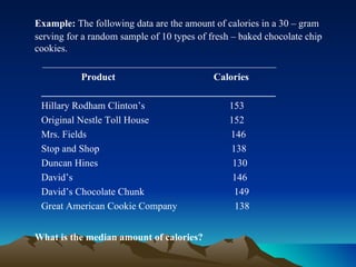 Example:  The following data are the amount of calories in a 30 – gram serving for a random sample of 10 types of fresh – baked chocolate chip cookies.   _______________________________________________ Product   Calories _______________________________________________ Hillary Rodham Clinton’s   153 Original Nestle Toll House   152 Mrs. Fields  146 Stop and Shop  138 Duncan Hines  130 David’s  146 David’s Chocolate Chunk  149 Great American Cookie Company  138 What is the median amount of calories?  