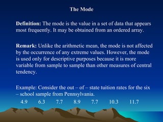 The Mode Definition:  The mode is the value in a set of data that appears most frequently. It may be obtained from an ordered array. Remark:  Unlike the arithmetic mean, the mode is not affected by the occurrence of any extreme values. However, the mode is used only for descriptive purposes because it is more variable from sample to sample than other measures of central tendency. Example: Consider the out – of – state tuition rates for the six – school sample from Pennsylvania. 4.9  6.3  7.7  8.9  7.7  10.3  11.7 