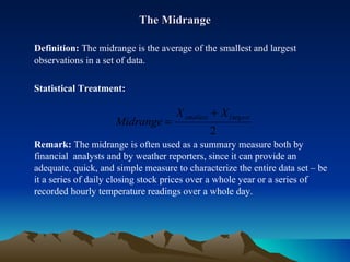 The Midrange Definition:  The midrange is the average of the smallest and largest observations in a set of data. Statistical Treatment:  Remark:  The midrange is often used as a summary measure both by financial  analysts and by weather reporters, since it can provide an adequate, quick, and simple measure to characterize the entire data set – be it a series of daily closing stock prices over a whole year or a series of recorded hourly temperature readings over a whole day.  