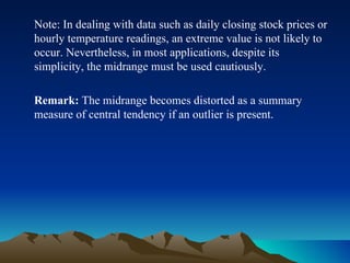 Note: In dealing with data such as daily closing stock prices or hourly temperature readings, an extreme value is not likely to occur. Nevertheless, in most applications, despite its simplicity, the midrange must be used cautiously. Remark:  The midrange becomes distorted as a summary measure of central tendency if an outlier is present. 
