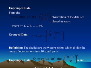 Ungrouped Data: Formula:  observation of the data set  placed in array where  i  = 1, 2, 3, . . . , 99. Grouped Data: Definition:  The deciles are the 9 score points which divide the array of observations into 10 equal parts. Ungrouped Data:  score  where  i  = 1, 2, 3, . . . , 9 