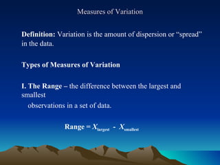Measures of Variation Definition:  Variation is the amount of dispersion or “spread” in the data. Types of Measures of Variation I. The Range –  the difference between the largest and smallest  observations in a set of data.   Range =  X largest   -  X smallest 