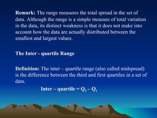 Remark:  The range measures the total spread in the set of data. Although the range is a simple measure of total variation in the data, its distinct weakness is that it does not make into account how the data are actually distributed between the smallest and largest values. The Inter - quartile Range Definition:  The inter – quartile range (also called midspread) is the difference between the third and first quartiles in a set of data. Inter – quartile = Q 3  – Q 1 