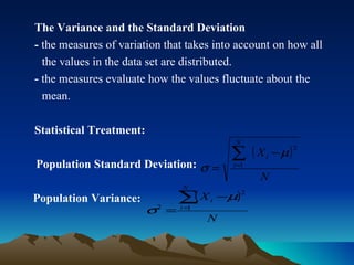 The Variance and the Standard Deviation -  the measures of variation that takes into account on how all  the values in the data set are distributed. -  the measures evaluate how the values fluctuate about the  mean. Statistical Treatment: Population Standard Deviation: Population Variance:  