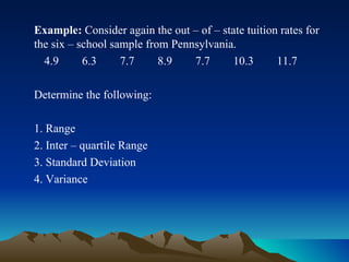 Example:  Consider again the out – of – state tuition rates for the six – school sample from Pennsylvania. 4.9  6.3  7.7  8.9  7.7  10.3  11.7 Determine the following: 1. Range 2. Inter – quartile Range 3. Standard Deviation 4. Variance 