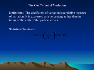 The Coefficient of Variation Definition:  The coefficient of variation is a relative measure of variation. It is expressed as a percentage rather than in terms of the units of the particular data. Statistical Treatment:  