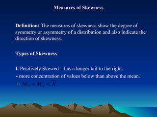 Measures of Skewness Definition:  The measures of skewness show the degree of symmetry or asymmetry of a distribution and also indicate the direction of skewness. Types of Skewness I.  Positively Skewed – has a longer tail to the right. -  more concentration of values below than above the mean.   -  