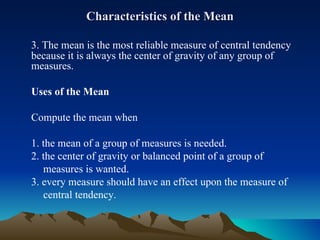Characteristics of the Mean 3. The mean is the most reliable measure of central tendency because it is always the center of gravity of any group of measures. Uses of the Mean Compute the mean when 1. the mean of a group of measures is needed. 2. the center of gravity or balanced point of a group of  measures is wanted. 3. every measure should have an effect upon the measure of  central tendency. 