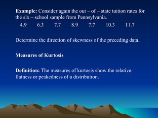 Example:  Consider again the out – of – state tuition rates for the six – school sample from Pennsylvania. 4.9  6.3  7.7  8.9  7.7  10.3  11.7 Determine the direction of skewness of the preceding data. Measures of Kurtosis Definition:  The measures of kurtosis show the relative flatness or peakedness of a distribution. 