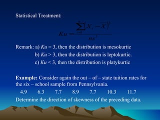 Statistical Treatment: Remark: a)  Ku  = 3, then the distribution is mesokurtic b)  Ku  > 3, then the distribution is leptokurtic.   c)  Ku  < 3, then the distribution is platykurtic Example:  Consider again the out – of – state tuition rates for the six – school sample from Pennsylvania. 4.9  6.3  7.7  8.9  7.7  10.3  11.7 Determine the direction of skewness of the preceding data. 