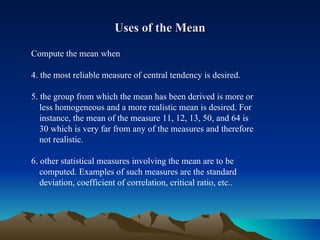 Uses of the Mean Compute the mean when 4. the most reliable measure of central tendency is desired. 5. the group from which the mean has been derived is more or  less homogeneous and a more realistic mean is desired. For  instance, the mean of the measure 11, 12, 13, 50, and 64 is  30 which is very far from any of the measures and therefore  not realistic. 6. other statistical measures involving the mean are to be  computed. Examples of such measures are the standard  deviation, coefficient of correlation, critical ratio, etc.. 