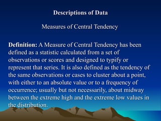 Descriptions of Data Measures of Central Tendency Definition:  A Measure of Central Tendency has been defined as a statistic calculated from a set of observations or scores and designed to typify or represent that series. It is also defined as the tendency of the same observations or cases to cluster about a point, with either to an absolute value or to a frequency of occurrence; usually but not necessarily, about midway between the extreme high and the extreme low values in the distribution. 