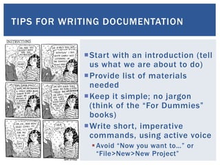 TIPS FOR WRITING DOCUMENTATION
Start with an introduction (tell
us what we are about to do)
Provide list of materials
needed
Keep it simple; no jargon
(think of the “For Dummies”
books)
Write short, imperative
commands, using active voice
Avoid “Now you want to…” or
“File>New>New Project”
 