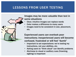 LESSONS FROM USER TESTING
Images may be more valuable than text in
some situations
• Clear, intuitive images can replace words
• Color makes a difference to many users
• Images need to be consistent in size, placement,
etc.
Experienced users can overlook poor
instructions; inexperienced users will become
confused, frustrated or will feel “dumb”
• Important to set expectations: we’re testing my
instructions, not your abilities, etc.
• Asking users to “think aloud” can identify problems
• Alertness to visual or auditory cues (frowning,
sighing) is important
 