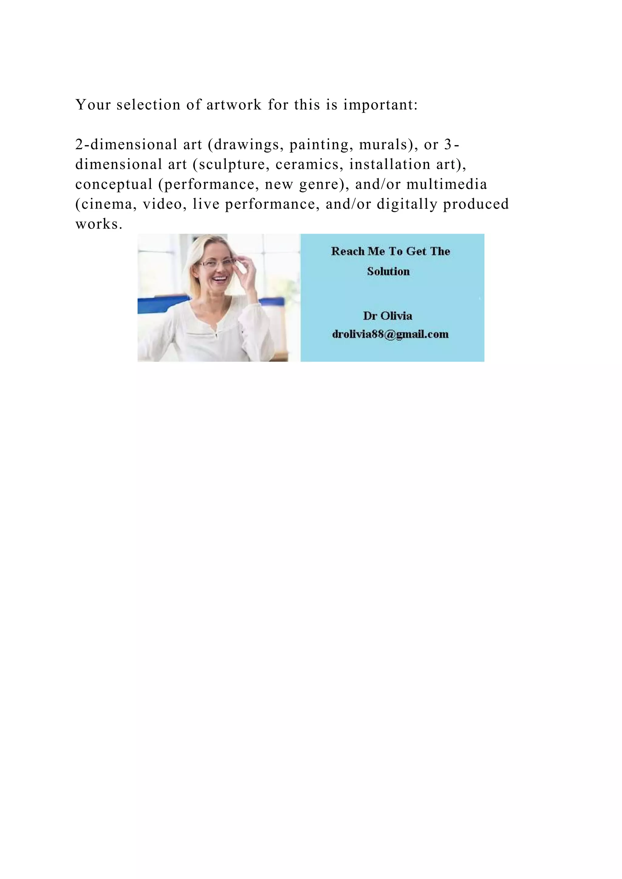 Your selection of artwork for this is important:
2-dimensional art (drawings, painting, murals), or 3-
dimensional art (sculpture, ceramics, installation art),
conceptual (performance, new genre), and/or multimedia
(cinema, video, live performance, and/or digitally produced
works.
 