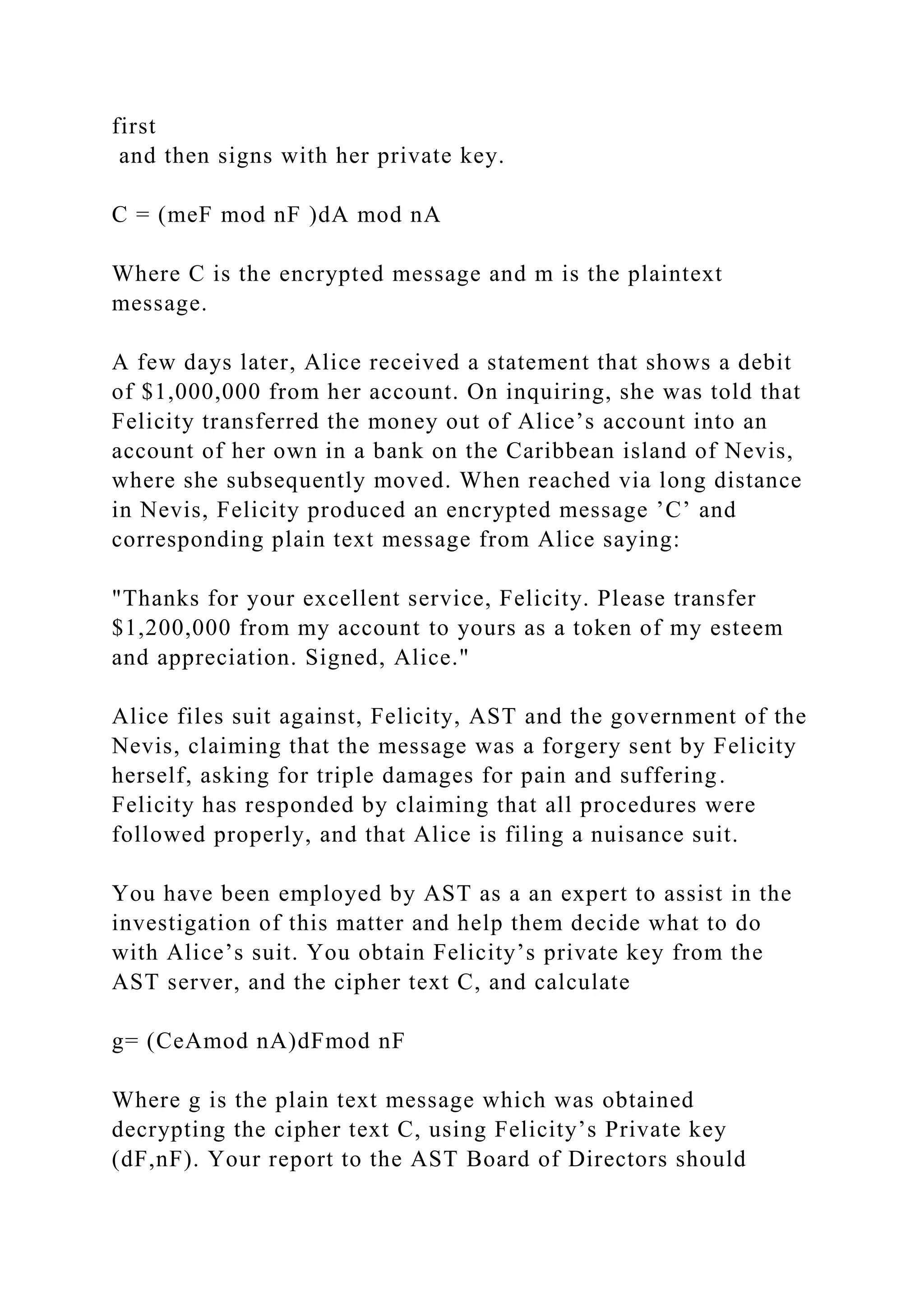 first
and then signs with her private key.
C = (meF mod nF )dA mod nA
Where C is the encrypted message and m is the plaintext
message.
A few days later, Alice received a statement that shows a debit
of $1,000,000 from her account. On inquiring, she was told that
Felicity transferred the money out of Alice’s account into an
account of her own in a bank on the Caribbean island of Nevis,
where she subsequently moved. When reached via long distance
in Nevis, Felicity produced an encrypted message ’C’ and
corresponding plain text message from Alice saying:
"Thanks for your excellent service, Felicity. Please transfer
$1,200,000 from my account to yours as a token of my esteem
and appreciation. Signed, Alice."
Alice files suit against, Felicity, AST and the government of the
Nevis, claiming that the message was a forgery sent by Felicity
herself, asking for triple damages for pain and suffering.
Felicity has responded by claiming that all procedures were
followed properly, and that Alice is filing a nuisance suit.
You have been employed by AST as a an expert to assist in the
investigation of this matter and help them decide what to do
with Alice’s suit. You obtain Felicity’s private key from the
AST server, and the cipher text C, and calculate
g= (CeAmod nA)dFmod nF
Where g is the plain text message which was obtained
decrypting the cipher text C, using Felicity’s Private key
(dF,nF). Your report to the AST Board of Directors should
 
