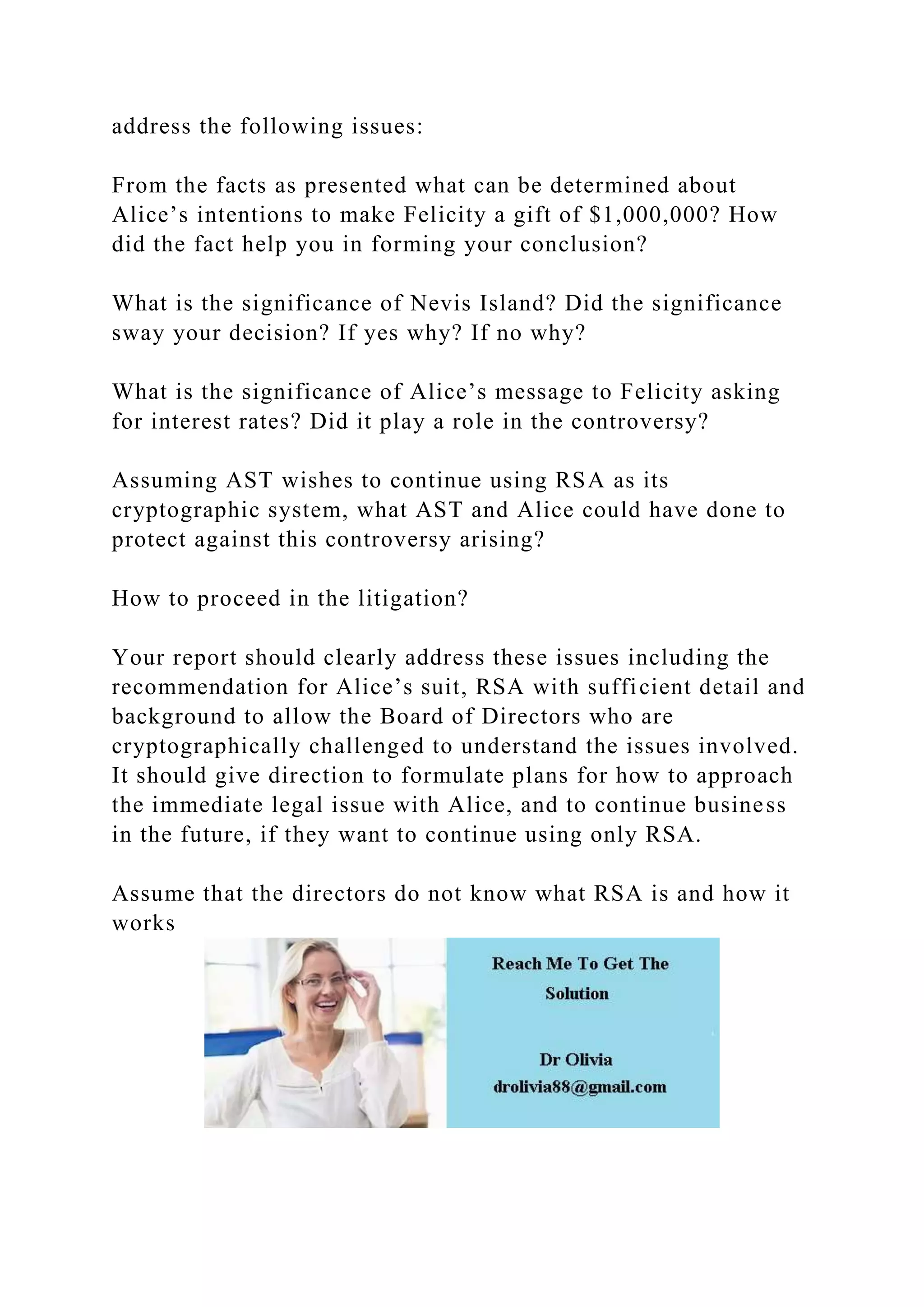 address the following issues:
From the facts as presented what can be determined about
Alice’s intentions to make Felicity a gift of $1,000,000? How
did the fact help you in forming your conclusion?
What is the significance of Nevis Island? Did the significance
sway your decision? If yes why? If no why?
What is the significance of Alice’s message to Felicity asking
for interest rates? Did it play a role in the controversy?
Assuming AST wishes to continue using RSA as its
cryptographic system, what AST and Alice could have done to
protect against this controversy arising?
How to proceed in the litigation?
Your report should clearly address these issues including the
recommendation for Alice’s suit, RSA with sufficient detail and
background to allow the Board of Directors who are
cryptographically challenged to understand the issues involved.
It should give direction to formulate plans for how to approach
the immediate legal issue with Alice, and to continue business
in the future, if they want to continue using only RSA.
Assume that the directors do not know what RSA is and how it
works
 