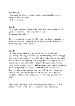 Description:
The topic for this cohesive 4-6 page paper (double spaced) is
your future occupation
that has 2 parts.
Part I:
When you graduate, what is the field that you will choose for
your occupation? (The occupation choice is
Guidance Counselor)
In your introduction, you will describe your future occupation.
What are the main responsibilities of someone in this career?
What drew you to this career?
Part II:
Second, please choose three social science disciplines
(including Sociology, Psychology, Anthropology, Gerontology)
and explain how each of these disciplines give insight into your
future career. Completing this assignment will require you to
synthesize information that you learned across many of your
other social science courses. (Please make sure you cite sources
from your previous courses or other research in APA style.)
For each discipline, explain how you will be able to draw on
each of these disciplines in your future job. What unique
insights do these disciplines give that will help you do your
job?
Make sure you integrate both these parts of this paper into a
cohesive whole with a clear introduction and conclusion.
 