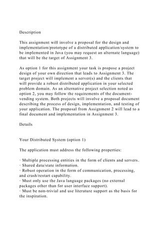 Description
This assignment will involve a proposal for the design and
implementation/prototype of a distributed application/system to
be implemented in Java (you may request an alternate language)
that will be the target of Assignment 3.
As option 1 for this assignment your task is propose a project
design of your own direction that leads to Assignment 3. The
target project will implement a server(s) and the clients that
will provide a robust distributed application in your selected
problem domain. As an alternative project selection noted as
option 2, you may follow the requirements of the document-
vending system. Both projects will involve a proposal document
describing the process of design, implementation, and testing of
your application. The proposal from Assignment 2 will lead to a
final document and implementation in Assignment 3.
Details
Your Distributed System (option 1)
The application must address the following properties:
· Multiple processing entities in the form of clients and servers.
· Shared data/state information.
· Robust operation in the form of communication, processing,
and crash/restart capability.
· Must only use the Java language packages (no external
packages other than for user interface support).
· Must be non-trivial and use literature support as the basis for
the inspiration.
 