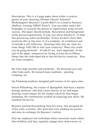 Description: This is a 4 page paper about either a creative
genius of your choosing (Thomas Edison? Einstein?
Michelangelo? Beyonce? Lucille Ball?) or a creative business
(DuPont, Corning, IDEO? Pixar?). You can either read a full
biography or research the person or organization using several
sources. The paper should include: Description and background
of the person/organization, 2) why you chose him/her/it, 3) what
this person/org achieved (briefly), 4) how he/she/it fuels their
creativity (his or her own, or if a company, its workforce) and
5) include a self reflection. Knowing what they do, what are
some things YOU DO to fuel your creativity? What else could
you do going forward? . #4 and #5 are most important. At the
end of the paper, summarize by listing at least ten to fifteen
things that this individual did to fuel his/her/its creativity. Here
are some examples:
Da Vinci kept journals and notebooks. He dissected eyes and
other body parts. He learned many mediums - painting
sculpting, etc.
Ian Flemming (author), designed golf courses in his spare time.
Steven Hillenburg, the creator of Spongebob, had been a marine
biology professor who had a keen interest in art and began
drawing visual images for his student which he then began
animating. He continuously worked on acquiring new skills. He
watched old movies.
Beyonce learned dressmaking from her mom, who designed all
of her early costumes. Her mom had sewn clothing for priests
and nuns in exchange for Beyonce’s tuition.
Etsy has employee-led workshops where associates teach others
their hobbies, and they regularly engage their shop owners in
 