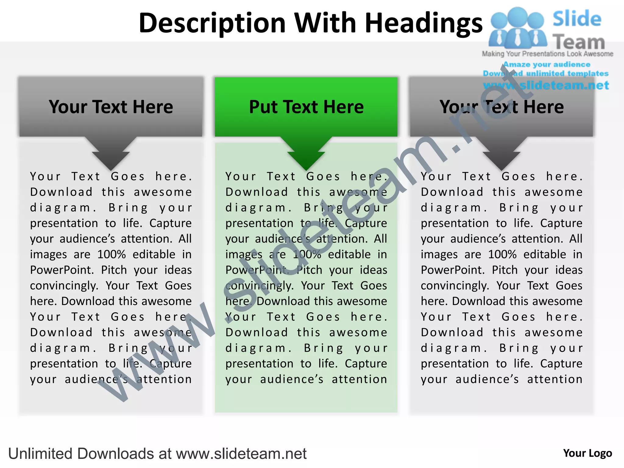 Description With Headings

                                                                                      e t
                                                                          .n
     Your Text Here                      Put Text Here                     Your Text Here


  Y o u r Te x t G o e s h e r e .

                                                          a
                                     Y o u r Te x t G o e s h e r e .
                                                                        m
                                                                        Y o u r Te x t G o e s h e r e .



                                                        te
  Download this awesom e             Download this awesom e             Download this awesom e
  diagram. Bring your                diagram. Bring your                diagram. Bring your


                                                      e
  presentation to life. Capture      presentation to life. Capture      presentation to life. Capture



                                           id
  your audience’s attention. All     your audience’s attention. All     your audience’s attention. All



                                         l
  images are 100% editable in        images are 100% editable in        images are 100% editable in



                                       s
  PowerPoint. Pitch your ideas       PowerPoint. Pitch your ideas       PowerPoint. Pitch your ideas



                                   .
  convincingly. Your Text Goes       convincingly. Your Text Goes       convincingly. Your Text Goes
  here. Download this awesome        here. Download this awesome        here. Download this awesome


                                 w
  Y o u r Te x t G o e s h e r e .   Y o u r Te x t G o e s h e r e .   Y o u r Te x t G o e s h e r e .



                    w
  Download this awesom e             Download this awesom e             Download this awesom e
  diagram. Bring your                diagram. Bring your                diagram. Bring your



                  w
  presentation to life. Capture      presentation to life. Capture      presentation to life. Capture
  your audience’s attention          your audience’s attention          your audience’s attention




Unlimited Downloads at www.slideteam.net                                                            Your Logo
 