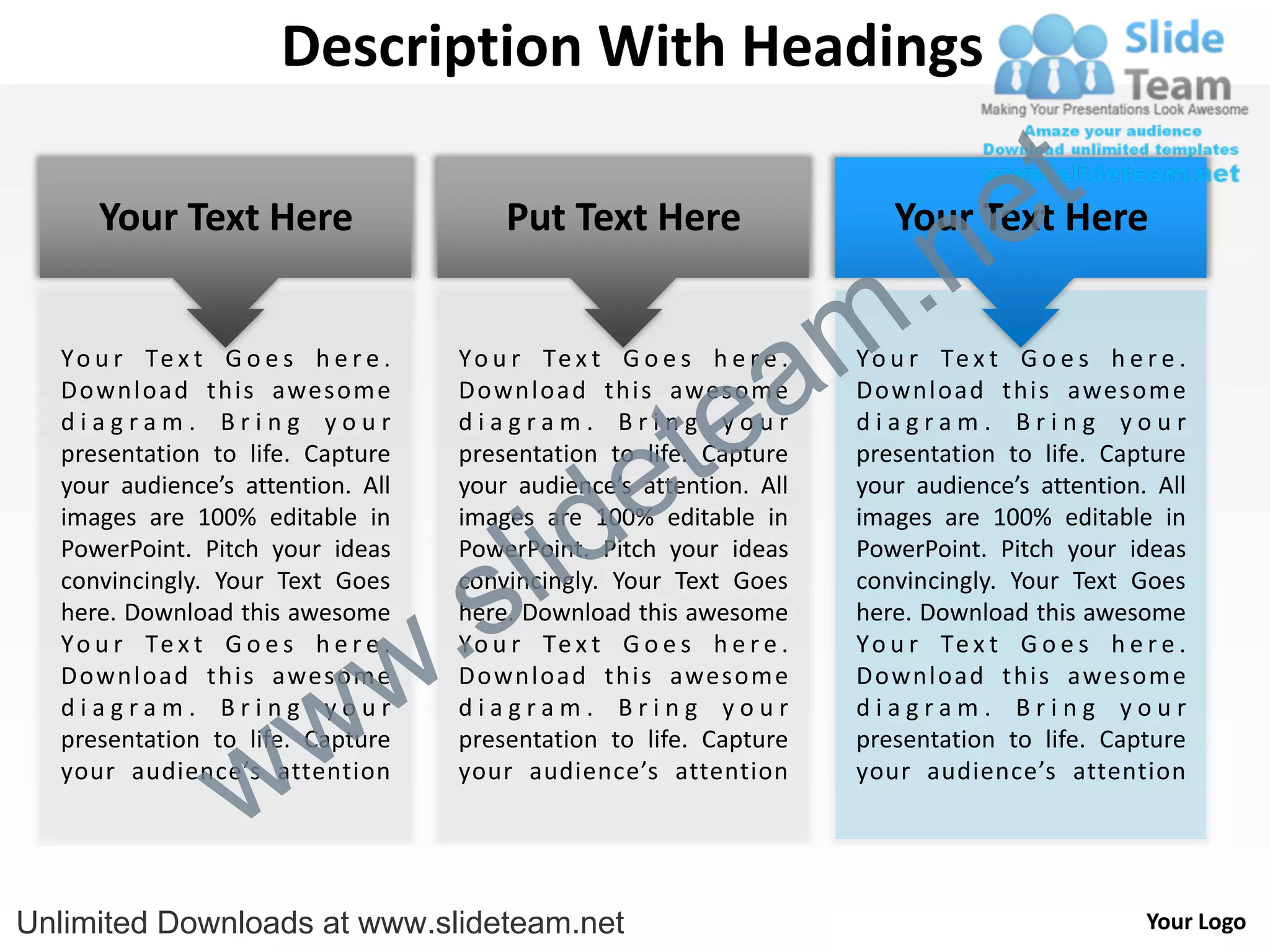 Description With Headings

                                                                                      e t
                                                                          .n
     Your Text Here                      Put Text Here                     Your Text Here


  Y o u r Te x t G o e s h e r e .

                                                          a
                                     Y o u r Te x t G o e s h e r e .
                                                                        m
                                                                        Y o u r Te x t G o e s h e r e .



                                                        te
  Download this awesom e             Download this awesom e             Download this awesom e
  diagram. Bring your                diagram. Bring your                diagram. Bring your


                                                      e
  presentation to life. Capture      presentation to life. Capture      presentation to life. Capture



                                           id
  your audience’s attention. All     your audience’s attention. All     your audience’s attention. All



                                         l
  images are 100% editable in        images are 100% editable in        images are 100% editable in



                                       s
  PowerPoint. Pitch your ideas       PowerPoint. Pitch your ideas       PowerPoint. Pitch your ideas



                                   .
  convincingly. Your Text Goes       convincingly. Your Text Goes       convincingly. Your Text Goes
  here. Download this awesome        here. Download this awesome        here. Download this awesome


                                 w
  Y o u r Te x t G o e s h e r e .   Y o u r Te x t G o e s h e r e .   Y o u r Te x t G o e s h e r e .



                    w
  Download this awesom e             Download this awesom e             Download this awesom e
  diagram. Bring your                diagram. Bring your                diagram. Bring your



                  w
  presentation to life. Capture      presentation to life. Capture      presentation to life. Capture
  your audience’s attention          your audience’s attention          your audience’s attention




Unlimited Downloads at www.slideteam.net                                                            Your Logo
 