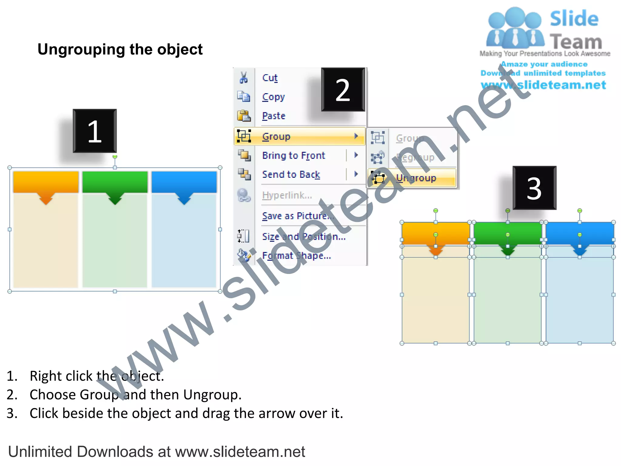 Ungrouping the object

                                                    2
                                                             e t
            1
                                                         m .n
                                                  tea           3

                                        id      e
                              .     s l
                   w        w
                 w
1. Right click the object.
2. Choose Group and then Ungroup.
3. Click beside the object and drag the arrow over it.

Unlimited Downloads at www.slideteam.net
 