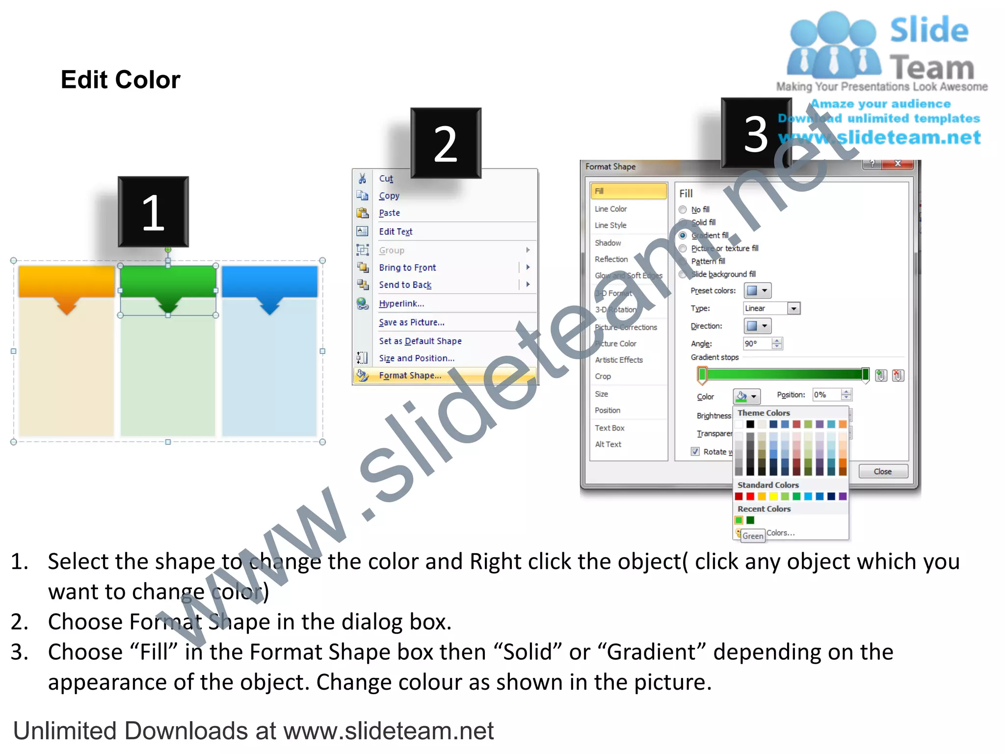Edit Color

                                         2                              3
                                                                             e t
            1
                                                                m .n
                                                  tea
                                        id      e
                              .     s l
                   w        w
1. Select the shape to change the color and Right click the object( click any object which you


                 w
   want to change color)
2. Choose Format Shape in the dialog box.
3. Choose “Fill” in the Format Shape box then “Solid” or “Gradient” depending on the
   appearance of the object. Change colour as shown in the picture.
Unlimited Downloads at www.slideteam.net
 